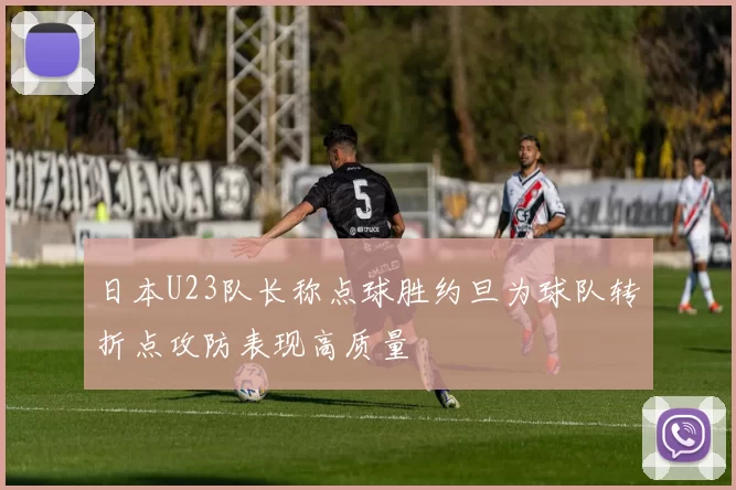 日本U23队长称点球胜约旦为球队转折点攻防表现高质量