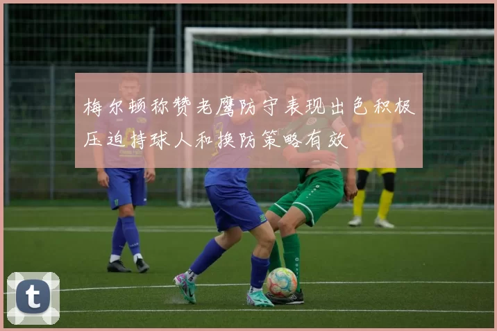 梅尔顿称赞老鹰防守表现出色积极压迫持球人和换防策略有效