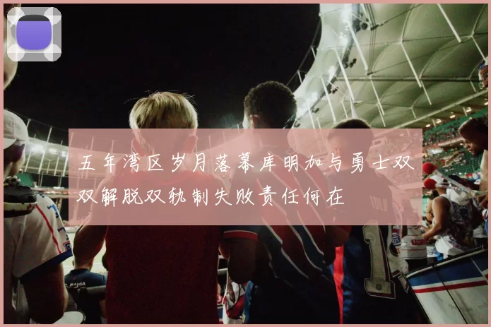 五年湾区岁月落幕库明加与勇士双双解脱双轨制失败责任何在