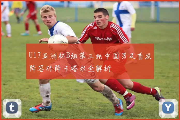 U17亚洲杯B组第三轮中国男足首发阵容对阵卡塔尔全解析