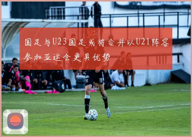国足与U23国足或将合并以U21阵容参加亚运会更具优势